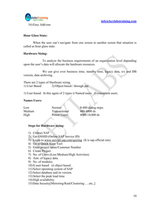info@keylabstraining.com
   16) Easy Add-ons


Hour Glass State:

        When the user can‟t navigate from one screen to another screen that situation is
called as hour glass state.

Hardware Sizing:

               To analyze the business requirements of an organization level depending
upon the user‟s data will allocate the hardware resources.

                We can give over business time, standby time, legacy data, o/s and DB
version, data archiving.

There are 2 types of Hardware sizing.
1) User Based         2) Object based / through put

1) User based: In this again of 2 types i) Named users i) concurrent users.

Names Users:

Low                   Normal                0-480 dialog steps.
Medium                Transactional         480-4000 ds
High                  Power Users           4000-14,000 ds


   Steps for Hardware sizing:

   1) Contact SAP
   2) Get OSSID (Online SAP Service ID)
   3) Login to www.service.sap.com/qsizing (It is sap official site)
   4) Go to Quick Sizer Tool
   5) Enter project name/Customer Number
   6) Create Project
   7) No. of Users (Low/Medium/High Activities)
   8) Amt. of legacy data.
   9) No. of modules.
   10) I) user based ii) object based.
   11) Select operating system of SAP
   12) Select database and its version.
   13) Select the peak load time.
   14) High availability.
   15) Data Security[Mirroring/Raid/Clustering ….etc.,]


                                                                                     10
 