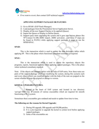 info@keylabstraining.com
    If we want to revert, then contact SAP technical support.


             APPLYING SUPPORT PACKAGE OR PATCHES

        1)   Go to SPAM (SAP Patch Manager).
        2)   Load packages from the Presentation Server/Application Server.
        3)   Display all the new Support Patches to be applied (Queue).
        4)   Import the Queue or Display in Define Queue.
        5)   Support pack starts upgrading the system and it goes into various phases like
             TP Connect To DB, DDIC import , DDIC activation …(all these 27 steps can
             be found in PAT01) while applying support package, it stops to run the
             SPDD/SPAU.

SPAD:

       This is the transaction which is used to update the data dictionary tables which
applying SP. This is the phase where functional consultant assistance is required.

SPAU:

       This is the transaction which is used to update the repository objects like
programs, reports, functional modules while applying support packages. This is the phase
where technical consultants required.

Note: If the objects are changed earlier with the help of SAP notes, Now these notes are
parts of the support package which are modifying the system, during this scenario each
and every object which was modified earlier with the help of the note are popped on the
screen whether to keep the original or change to version.


KERNAL UPGRADE/PATCHES.

               Kernel is the heart of SAP system and located in run directory
usrsap<SID>/run. If consists of various executables which are required for smooth
functioning of R./3 system.

Sometimes these executables gets outdated and needs to update from time to time.

The following are the reasons for Kernel Upgrade:

             1) During OS upgrade, DB upgrade and OS,DB patches.
             2) It is a pre-requisite to upgrade the kernel to certain level before applying
                support packages.
             3) Some of the executables are


                                                                                        104
 