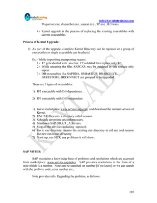 info@keylabstraining.com
              Msgserver.exe, dispatcher.exe , sapcar.exe , TP.exe , R/3 trans.

          4) Kernel upgrade is the process of replacing the existing executables with
             current executables.

Process of Kernel Upgrade:

   1) As part of the upgrade, complete Kernel Directory can be replaced or a group of
      executables or single executable can be placed.

      Ex:- While import6ing transporting request:
         1) TP gets aborted with an error, TP outdated then replace only TP.
         2) While uncaring the files SAPCAR may be outdated in this replace only
            sapcar.
         3) DB executables like SAPDBA, BRBACKUP, BRARCHIVE,
            BRRESTORE, BRCONNECT are grouped to be upgraded.

      There are 2 types of executables:

      1) R/3 executable with DB dependence.

      2) R/3 executable with DB Independent.


      1) Go to marketplace www.service.sap.com and download the current version of
         Kernel.
      2) UNCAR files into a directory called newrun.
      3) Schedule downtime and inform users.
      4) Shutdown SAP DB,R/3 , A Servers.
      5) Stop all the services including saposcol.
      6) Go to exe directory rename the existing run directory to old run and rename
         the new run to run directory.
      7) Start sap, run SICK any problems it will show.



SAP NOTES:

       SAP maintains a knowledge base of problems and resolutions which are accessed
from marketplace. www.service.sap/notes SAP provides resolutions in the form of a
note which is a number. Note can be searched on number [if we know] or we can search
with the problem code, error number etc.,

      Note provides info. Regarding the problem, as follows:




                                                                                 105
 