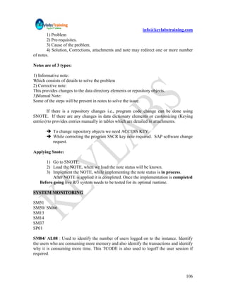 info@keylabstraining.com
        1) Problem
        2) Pre-requisites.
        3) Cause of the problem.
        4) Solution, Corrections, attachments and note may redirect one or more number
of notes.

Notes are of 3 types:

1) Informative note:
Which consists of details to solve the problem
2) Corrective note:
This provides changes to the data directory elements or repository objects.
3)Manual Note:
Some of the steps will be present in notes to solve the issue.

        If there is a repository changes i.e., program code change can be done using
SNOTE. If there are any changes in data dictionary elements or customizing (Keying
entries) to provides entries manually in tables which are detailed in attachments.

        To change repository objects we need ACCESS KEY.
        While correcting the program SSCR key note required. SAP software change
         request.

Applying Snote:

      1) Go to SNOTE.
      2) Load the NOTE, when we load the note status will be known.
      3) Implement the NOTE, while implementing the note status is in process.
          After NOTE is applied it is completed. Once the implementation is completed
   Before going live R/3 system needs to be tested for its optimal runtime.

SYSTEM MONITORING

SM51
SM50/ SM66
SM13
SM14
SM37
SP01

SM04/ AL08 : Used to identify the number of users logged on to the instance. Identify
the users who are consuming more memory and also identify the transactions and identify
why it is consuming more time. This TCODE is also used to logoff the user session if
required.




                                                                                   106
 