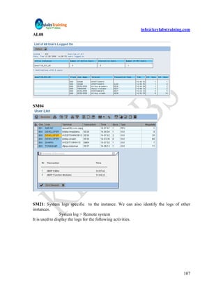 info@keylabstraining.com
AL08




SM04




SM21: System logs specific to the instance. We can also identify the logs of other
instances.
                 System log > Remote system
It is used to display the logs for the following activities.




                                                                              107
 