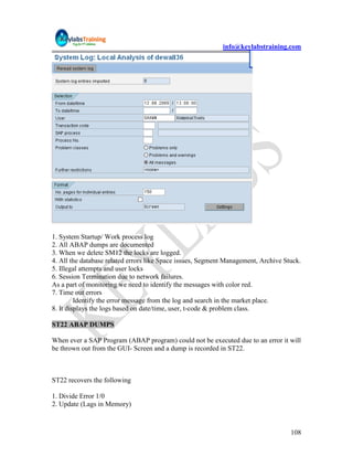 info@keylabstraining.com




1. System Startup/ Work process log
2. All ABAP dumps are documented
3. When we delete SM12 the locks are logged.
4. All the database related errors like Space issues, Segment Management, Archive Stuck.
5. Illegal attempts and user locks
6. Session Termination due to network failures.
As a part of monitoring we need to identify the messages with color red.
7. Time out errors
         Identify the error message from the log and search in the market place.
8. It displays the logs based on date/time, user, t-code & problem class.

ST22 ABAP DUMPS

When ever a SAP Program (ABAP program) could not be executed due to an error it will
be thrown out from the GUI- Screen and a dump is recorded in ST22.



ST22 recovers the following

1. Divide Error 1/0
2. Update (Lags in Memory)



                                                                                    108
 