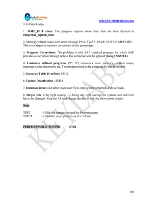 info@keylabstraining.com
3. Infinite Loops.

1. TIME_OUT error: The program requires more time than the time defined in
rdisp/max_wprun_time

2. Memory related issues with error message PXA, SWAP, PAGE, OUT OF MEMORY.
This error requires memory corrections to the parameters.

3. Program Corrections: The problem is with SAP standard program for which SAP
provides a correction through notes (The correction can be applied through SNOTE)

4. Customer defined programs ('Y', 'Z') consumes more memory, endless loops,
improper select statements etc. The program need to be corrected by the developer.

5. Enqueue Table Overflow: SM12

6. Update Deactivation : SM14

7. Database issues like table space over flow, max-extents reached, archive stuck.

8. Illegal time: (Day light savings) - During day light savings the system date and time
has to be changed. Stop the AS and change the date if not, the above error occurs.

Note

TSTC           - Holds the transaction and the Program name
TSTCT          - Holds the description/ text of a T-Code.


PERFORMANCE TUNING                   ST02




                                                                                     109
 