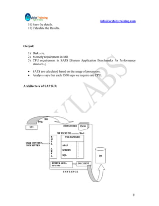 info@keylabstraining.com
   16) Save the details.
   17) Calculate the Results.




Output:

   1) Disk size.
   2) Memory requirement in MB
   3) CPU requirement in SAPS [System Application Benchmarks for Performance
      standards]

      SAPS are calculated based on the usage of processors.
      Analysis says that each 1500 saps we require one CPU.


Architecture of SAP R/3:




                                                                               11
 