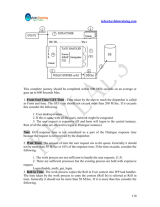 info@keylabstraining.com




This complete journey should be completed within 600 Milli seconds on an average or
goes up to 600 Seconds Max.

1. Front End Time/ GUI Time : Time taken by the user to reach the dispatcher is called
as Front end time. The GUI time should not exceed more than 200 M.Sec. If it exceeds
this consider the following.

        1. User desktop is slow
        2. If this is same with all the users, network might be congested.
        3. The user request is expensive (FI and basis will logon to the central instance.
Rest of all the users are allowed to login to Dialogue instance)

Note: GUI response time is not considered as a part of the Dialogue response time
because the request is not received by the dispatcher.

2. Wait Time: The amount of time the user request sits in the queue. Generally it should
not be more than 50 M.Sec or 10% of the response time. If the time exceeds, consider the
following.

        1. The work process are not sufficient to handle the user requests. (1:5)
        2. There are sufficient processes but the existing process are held with expensive
request.
        Login/disable_multi_gui_login.
3. Roll in Time: The work process copies the Roll in User context into WP task handler.
The time taken by the work process to copy the context (Roll In) is referred as Roll in
time. Generally it should not be more than 50 M.Sec. If it is more than this consider the
following.



                                                                                      110
 