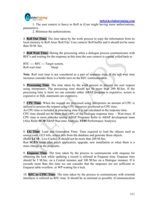 info@keylabstraining.com
      1. The user context is heavy to Roll in (User might having more authorizations,
parameters)
      2. Minimize the authorizations.

4. Roll Out Time: The time taken by the work process to copy the information from its
local memory to Roll Area/ Roll File/ User context/ Roll buffer and it should not be more
than 50 M. Sec.

5. Roll Wait Time: During the processing when a dialogue process communicates with
RFC's and waiting for the response at this time the user context is copied/ rolled back to

BTC ---- RFC --- Target system.
Roll wait time       Sleep

Note: Roll wait time is not considered as a part of response time. If the roll wait time
increases consider there is a bottle next on the RFC communication.

6. Processing Time: The time taken by the work process to process the user request
using interpreters. The processing time should not be more than 200 M.Sec. If the
processing time is more we can consider either ABAP program is expensive, screen is
expensive or SQL statements are expensive.

7. CPU Time: When the request are processed using interpreters an amount of CPU is
utilized to process the request using CPU resources is referred as CPU time.
As CPU time is included in processing time it is not calculated in the response time.
CPU time should not be more than (40% of the Dialogue response time - Wait time). If
CPU time is more consider tuning ABAP Programs Refer to ABAP development team
(Also Refer SE30 ABAP Run time Analysis, ST05 Performance Analysis)


8. LG Time: Load and Generation Time: Time required to load the objects such as
source code, GUI info, screen info from the database and generate these objects.
(Refer LC10 : Live Cache). It should not be more than 200 M.Sec.
Run SGEN tcode after patch application, upgrade, new installation or when there is a
mass change in the programs.

9. Enqueue Time: The time taken by the process to communicate with enqueue for
obtaining the lock while updating a record is referred as Enqueue time. Enqueue time
should be 5 M.Sec. on a Central instance and 100 M.Sec on a Dialogue instance. If it
exceeds more than this time we can consider that the enqueues are not sufficient or
Enqueue table overflow. or WP waiting for a lock.

10. RFC or CPIC Time: The time taken by the process to communicate with external
interfaces is referred as RFC time. It should be as minimal as possible. (Communication




                                                                                      111
 
