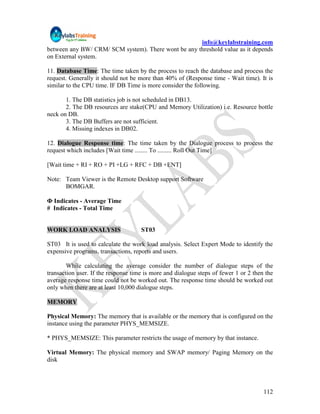 info@keylabstraining.com
between any BW/ CRM/ SCM system). There wont be any threshold value as it depends
on External system.

11. Database Time: The time taken by the process to reach the database and process the
request. Generally it should not be more than 40% of (Response time - Wait time). It is
similar to the CPU time. IF DB Time is more consider the following.

       1. The DB statistics job is not scheduled in DB13.
       2. The DB resources are stake(CPU and Memory Utilization) i.e. Resource bottle
neck on DB.
       3. The DB Buffers are not sufficient.
       4. Missing indexes in DB02.

12. Dialogue Response time: The time taken by the Dialogue process to process the
request which includes [Wait time ........ To ......... Roll Out Time]

[Wait time + RI + RO + PI +LG + RFC + DB +ENT]

Note: Team Viewer is the Remote Desktop support Software
      BOMGAR.

Ф Indicates - Average Time
# Indicates - Total Time


WORK LOAD ANALYSIS                   ST03

ST03 It is used to calculate the work load analysis. Select Expert Mode to identify the
expensive programs, transactions, reports and users.

        While calculating the average consider the number of dialogue steps of the
transaction user. If the response time is more and dialogue steps of fewer 1 or 2 then the
average response time could not be worked out. The response time should be worked out
only when there are at least 10,000 dialogue steps.

MEMORY

Physical Memory: The memory that is available or the memory that is configured on the
instance using the parameter PHYS_MEMSIZE.

* PHYS_MEMSIZE: This parameter restricts the usage of memory by that instance.

Virtual Memory: The physical memory and SWAP memory/ Paging Memory on the
disk




                                                                                      112
 