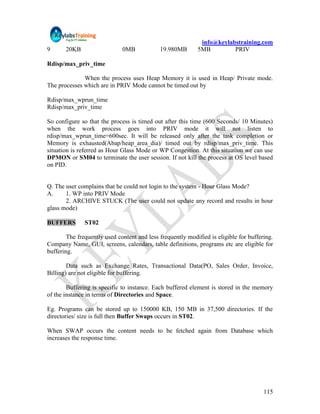 info@keylabstraining.com
9      20KB                   0MB            19.980MB       5MB         PRIV

Rdisp/max_priv_time

              When the process uses Heap Memory it is used in Heap/ Private mode.
The processes which are in PRIV Mode cannot be timed out by

Rdisp/max_wprun_time
Rdisp/max_priv_time

So configure so that the process is timed out after this time (600 Seconds/ 10 Minutes)
when the work process goes into PRIV mode it will not listen to
rdisp/max_wprun_time=600sec. It will be released only after the task completion or
Memory is exhausted(Abap/heap_area_dia)/ timed out by rdisp/max_priv_time. This
situation is referred as Hour Glass Mode or WP Congestion. At this situation we can use
DPMON or SM04 to terminate the user session. If not kill the process at OS level based
on PID.


Q. The user complains that he could not login to the system - Hour Glass Mode?
A.     1. WP into PRIV Mode
       2. ARCHIVE STUCK (The user could not update any record and results in hour
glass mode)

BUFFERS        ST02

        The frequently used content and less frequently modified is eligible for buffering.
Company Name, GUI, screens, calendars, table definitions, programs etc are eligible for
buffering.

        Data such as Exchange Rates, Transactional Data(PO, Sales Order, Invoice,
Billing) are not eligible for buffering.

        Buffering is specific to instance. Each buffered element is stored in the memory
of the instance in terms of Directories and Space.

Eg. Programs can be stored up to 150000 KB, 150 MB in 37,500 directories. If the
directories/ size is full then Buffer Swaps occurs in ST02.

When SWAP occurs the content needs to be fetched again from Database which
increases the response time.




                                                                                       115
 