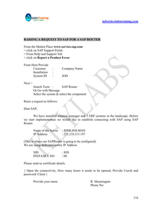 info@keylabstraining.com




RAISING A REQUEST TO SAP FOR A SAP ROUTER

From the Market Place www.service.sap.com
> click on SAP Support Portal.
> From Help and Support Tab
> click on Report a Product Error

From Here Provide
      Customer          :       Company Name
      Installation      :
      System ID         :       JOD

Next >
         Search Term :         SAP Router
         Or Go with Message
         Select the system & select the component

Raise a request as follows:

Dear SAP,

        We have installed solution manager and 3 ERP systems in the landscape. Before
we start implementation we would like to establish connecting with SAP using SAP
Router.

         Name of the Server     : JOMLSOLMAN
         IP Address             : 213.210.213.197

(This is where our SAPRouter is going to be configured)
We are using dedicated public IP Address

         SID                    : JOS
         INSTANCE NO            : 00

Please send us certificate details.

{ Open the connectivity, How many hours it needs to be opened; Provide Userid and
password/ Client }

         Provide your name                          R. Shunmugam
                                                    Phone No:


                                                                                 116
 