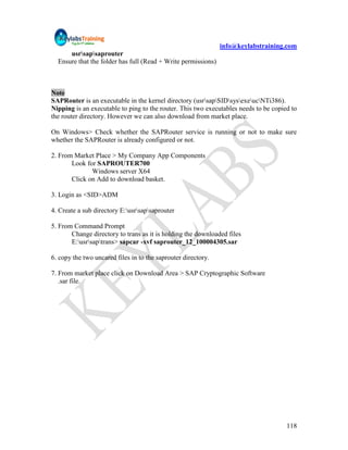 info@keylabstraining.com
      usrsapsaprouter
  Ensure that the folder has full (Read + Write permissions)



Note
SAPRouter is an executable in the kernel directory (usrsapSIDsysexeucNTi386).
Nipping is an executable to ping to the router. This two executables needs to be copied to
the router directory. However we can also download from market place.

On Windows> Check whether the SAPRouter service is running or not to make sure
whether the SAPRouter is already configured or not.

2. From Market Place > My Company App Components
       Look for SAPROUTER700
              Windows server X64
       Click on Add to download basket.

3. Login as <SID>ADM

4. Create a sub directory E:usrsapsaprouter

5. From Command Prompt
       Change directory to trans as it is holding the downloaded files
       E:usrsaptrans> sapcar -xvf saprouter_12_100004305.sar

6. copy the two uncared files in to the saprouter directory.

7. From market place click on Download Area > SAP Cryptographic Software
   .sar file.




                                                                                      118
 
