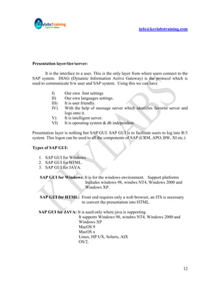 info@keylabstraining.com




Presentation layer/tier/server:

        It is the interface to a user. This is the only layer from where users connect to the
SAP system. DIAG (Dynamic Information Active Gateway) is the protocol which is
used to communicate b/w user and SAP system. Using this we can have

           I)      Our own font settings
           II)     Our own languages settings.
           III)    It is user friendly.
           IV)     With the help of message server which identifies favorite server and
                   logs onto it.
           V)      It is intelligent server.
           VI)     It is operating system & db independent.

Presentation layer is nothing but SAP GUI: SAP GUI is to facilitate users to log into R/3
system. This logon can be used to all the components of SAP (CRM, APO, BW, XI etc.)

Types of SAP GUI:

   1. SAP GUI for Windows.
   2. SAP GUI for HTML.
   3. SAP GUI for JAVA.

    SAP GUI for Windows: It is for the windows environment. Support platforms
                         Includes windows 98, windws NT4, Windows 2000 and
                         Windows XP.

    SAP GUI for HTML: Front end requires only a web browser, an ITS is necessary
                      to convert the presentation into HTML.

   SAP GUI for JAVA: It is used only where java is supporting.
                      It supports Windows 98, windws NT4, Windows 2000 and
                      Windows XP
                      MacOS 9
                      MacOS x
                      Linux, HP UX, Solaris, AIX
                      OS/2.




                                                                                          12
 
