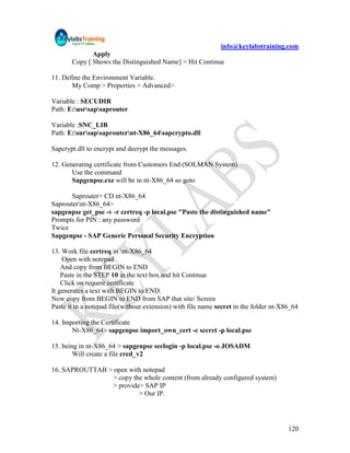 info@keylabstraining.com
              Apply
       Copy [ Shows the Distinguished Name] > Hit Continue

11. Define the Environment Variable.
       My Comp > Properties > Advanced>

Variable : SECUDIR
Path: E:usrsapsaprouter

Variable :SNC_LIB
Path: E:sursapsaprouternt-X86_64sapcrypto.dll

Sapcrypt.dll to encrypt and decrypt the messages.

12. Generating certificate from Customers End (SOLMAN System)
       Use the command
       Sapgenpse.exe will be in nt-X86_64 so goto

       Saprouter> CD nt-X86_64
Saprouternt-X86_64>
sapgenpse get_pse -v -r certreq -p local.pse "Paste the distinguished name"
Prompts for PIN : any password
Twice
Sapgenpse - SAP Generic Personal Security Encryption

13. Work file certreq in nt-X86_64
    Open with notepad
    And copy from BEGIN to END
    Paste in the STEP 10 in the text box and hit Continue
    Click on request certificate
It generates a text with BEGIN to END.
Now copy from BEGIN to END from SAP that site/ Screen
Paste it in a notepad file(without extension) with file name secret in the folder nt-X86_64

14. Importing the Certificate
       Nt-X86_64> sapgenpse import_own_cert -c secret -p local.pse

15. being in nt-X86_64 > sapgenpse seclogin -p local.pse -o JOSADM
        Will create a file cred_v2

16. SAPROUTTAB > open with notepad
                 > copy the whole content (from already configured system)
                 > provide> SAP IP
                          > Our IP.




                                                                                       120
 