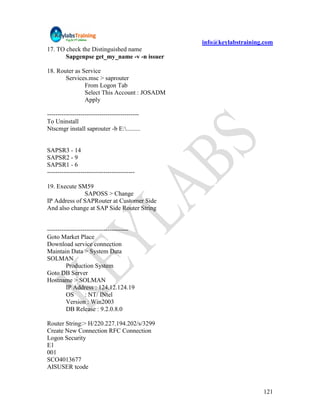 info@keylabstraining.com
17. TO check the Distinguished name
       Sapgenpse get_my_name -v -n issuer

18. Router as Service
       Services.msc > saprouter
               From Logon Tab
               Select This Account : JOSADM
               Apply

--------------------------------------------
To Uninstall
Ntscmgr install saprouter -b E:.........


SAPSR3 - 14
SAPSR2 - 9
SAPSR1 - 6
------------------------------------------

19. Execute SM59
              SAPOSS > Change
IP Address of SAPRouter at Customer Side
And also change at SAP Side Router String


---------------------------------------
Goto Market Place
Download service connection
Maintain Data > System Data
SOLMAN
         Production System
Goto DB Server
Hostname > SOLMAN
         IP Address : 124.12.124.19
         OS       : NT/ INtel
         Version : Win2003
         DB Release : 9.2.0.8.0

Router String:> H/220.227.194.202/s/3299
Create New Connection RFC Connection
Logon Security
E1
001
SCO4013677
AISUSER tcode


                                                                   121
 