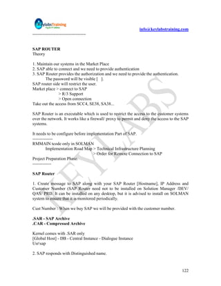 info@keylabstraining.com
-------------------------------------


SAP ROUTER
Theory

1. Maintain our systems in the Market Place
2. SAP able to connect and we need to provide authentication
3. SAP Router provides the authorization and we need to provide the authentication.
       The password will be visible [ ].
SAP router side will restrict the user.
Market place > connect to SAP
               > R/3 Support
               > Open connection
Take out the access from SCC4, SE38, SA38...

SAP Router is an executable which is used to restrict the access to the customer systems
over the network. It works like a firewall/ proxy to permit and deny the access to the SAP
systems.

It needs to be configure before implementation Part of SAP.
--------------
RMMAIN tcode only in SOLMAN
         Implementation Road Map > Technical Infrastructure Planning
                                   > Order for Remote Connection to SAP
Project Preparation Phase.
-------------

SAP Router

1. Create message to SAP along with your SAP Router [Hostname], IP Address and
Customer Number (SAP Router need not to be installed on Solution Manager /DEV/
QAS/ PRD. It can be installed on any desktop, but it is advised to install on SOLMAN
system to ensure that it is monitored periodically.

Cust Number : When we buy SAP we will be provided with the customer number.

.SAR - SAP Archive
.CAR - Compressed Archive

Kernel comes with .SAR only
[Global Host] - DB - Central Instance - Dialogue Instance
Usrsap

2. SAP responds with Distinguished name.


                                                                                      122
 