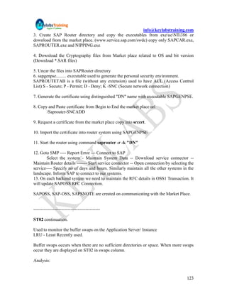 info@keylabstraining.com
3. Create SAP Router directory and copy the executables from exeucNTi386 or
download from the market place. (www.service.sap.com/swdc) copy only SAPCAR.exe,
SAPROUTER.exe and NIPPING.exe

4. Download the Cryptography files from Market place related to OS and bit version
(Download *.SAR files)

5. Uncar the files into SAPRouter directory
6. sapgenpse......... executable used to generate the personal security environment.
SAPROUTETAB is a file (without any extension) used to have ACL (Access Control
List) S - Secure; P - Permit; D - Deny; K -SNC (Secure network connection)

7. Generate the certificate using distinguished "DN" name with executable SAPGENPSE.

8. Copy and Paste certificate from Begin to End the market place url
       /Saprouter-SNCADD

9. Request a certificate from the market place copy into srcert.

10. Import the certificate into router system using SAPGENPSE

11. Start the router using command saprouter -r -k "DN"

12. Goto SMP ---- Report Error --- Connect to SAP
        Select the system - Maintain System Data -- Download service connector --
Maintain Router details ------- Start service connector -- Open connection by selecting the
service---- Specify no of days and hours. Similarly maintain all the other systems in the
landscape. Inform SAP to connect to our systems.
13. On each backend system we need to maintain the RFC details in OSS1 Transaction. It
will update SAPOSS RFC Connection.

SAPOSS, SAP-OSS, SAPSNOTE are created on communicating with the Market Place.


---------------------------------------------

ST02 continuation.

Used to monitor the buffer swaps on the Application Server/ Instance
LRU - Least Recently used.

Buffer swaps occurs when there are no sufficient directories or space. When more swaps
occur they are displayed on ST02 in swaps column.

Analysis:


                                                                                       123
 