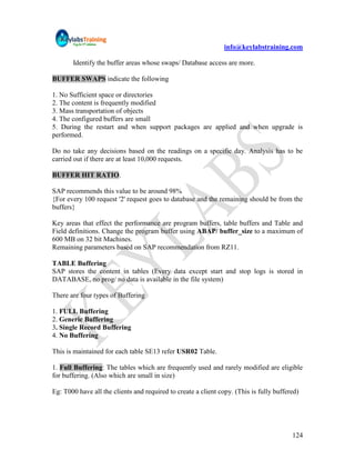 info@keylabstraining.com

       Identify the buffer areas whose swaps/ Database access are more.

BUFFER SWAPS indicate the following

1. No Sufficient space or directories
2. The content is frequently modified
3. Mass transportation of objects
4. The configured buffers are small
5. During the restart and when support packages are applied and when upgrade is
performed.

Do no take any decisions based on the readings on a specific day. Analysis has to be
carried out if there are at least 10,000 requests.

BUFFER HIT RATIO.

SAP recommends this value to be around 98%
{For every 100 request '2' request goes to database and the remaining should be from the
buffers}

Key areas that effect the performance are program buffers, table buffers and Table and
Field definitions. Change the program buffer using ABAP/ buffer_size to a maximum of
600 MB on 32 bit Machines.
Remaining parameters based on SAP recommendation from RZ11.

TABLE Buffering
SAP stores the content in tables (Every data except start and stop logs is stored in
DATABASE, no prog/ no data is available in the file system)

There are four types of Buffering

1. FULL Buffering
2. Generic Buffering
3. Single Record Buffering
4. No Buffering

This is maintained for each table SE13 refer USR02 Table.

1. Full Buffering: The tables which are frequently used and rarely modified are eligible
for buffering. (Also which are small in size)

Eg: T000 have all the clients and required to create a client copy. (This is fully buffered)




                                                                                         124
 