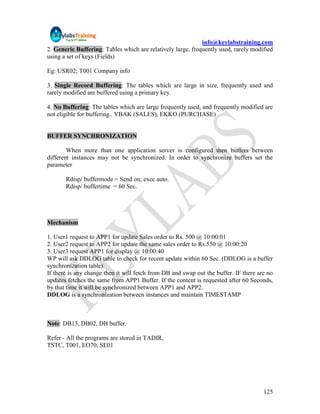 info@keylabstraining.com
2. Generic Buffering: Tables which are relatively large, frequently used, rarely modified
using a set of keys (Fields)

Eg: USR02; T001 Company info

3. Single Record Buffering: The tables which are large in size, frequently used and
rarely modified are buffered using a primary key.

4. No Buffering: The tables which are large frequently used, and frequently modified are
not eligible for buffering.. VBAK (SALES), EKKO (PURCHASE)


BUFFER SYNCHRONIZATION

        When more than one application server is configured then buffers between
different instances may not be synchronized. In order to synchronize buffers set the
parameter

       Rdisp/ buffermode = Send on; exec auto.
       Rdisp/ buffertime = 60 Sec.




Mechanism

1. User1 request to APP1 for update Sales order to Rs. 500 @ 10:00:01
2. User2 request to APP2 for update the same sales order to Rs.550 @ 10:00:20
3. User3 request APP1 for display @ 10:00:40
WP will ask DDLOG table to check for recent update within 60 Sec. (DDLOG is a buffer
synchronization table).
If there is any change then it will fetch from DB and swap out the buffer. IF there are no
updates fetches the same from APP1 Buffer. If the content is requested after 60 Seconds,
by that time it will be synchronized between APP1 and APP2.
DDLOG is a synchronization between instances and maintain TIMESTAMP



Note: DB13, DB02, DB buffer.

Refer - All the programs are stored in TADIR,
TSTC, T001, EO70, SE01




                                                                                      125
 