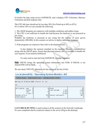 info@keylabstraining.com

It Fetches the data using service SAPOSCOL and it displays CPU Utilization, Memory
Utilization and disk response time.

The CPU idle time should not be less than 30% [For Portal up to 80% to 85%]
If it is below 30% we can consider the following.

1. The ABAP programs are expensive with multiple conditions and endless loops.
2. The CPU is not sufficient to handle the load because the hardware is not procured as
per sizing.
Probably the hardware is procured as per sizing but the number of users grown
dynamically (300-600). In this scenario we advice to deploy additional instances.

3. If the programs are expensive then refer to development team.

        It also displays the memory installed on the machine, Memory available(Free)
along with the SWAP space. Ensure that physical memory free is available to handle the
user requests. If not memory bottleneck.

       It is also used to start and stop SAPOSCOL (during Upgrades)

Note: OSCOL brings the operating system information into ST06. If OSCOL is not
started ST06 will be blank.

We can check TOP CPU utilization for the current in the last 24 Hrs.




LAN CHECK BY PING is used to ping to all the systems in the Network/ Landscape.
If a user complaints that he could not connect to the server (Ping to the desktop)




                                                                                   127
 