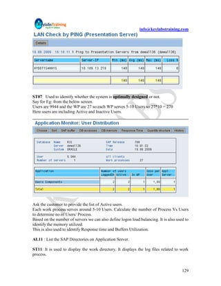 info@keylabstraining.com




ST07 Used to identify whether the system is optimally designed or not.
Say for Eg: from the below screen.
Users are 9944 and the WP are 27 so each WP serves 5-10 Users so 27*10 = 270
Here users are including Active and Inactive Users.




Ask the customer to provide the list of Active users.
Each work process serves around 5-10 Users. Calculate the number of Process Vs Users
to determine no of Users/ Process.
Based on the number of servers we can also define logon load balancing. It is also used to
identify the memory utilized.
This is also used to identify Response time and Buffers Utilization.

AL11 : List the SAP Directories on Application Server.

ST11: It is used to display the work directory. It displays the log files related to work
process.


                                                                                      129
 
