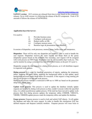 info@keylabstraining.com
SAPGUI version: GUI versions are released from time to time based on the component
releases. Up to 4.6D version it is following the release of the R3 component. From 4.7D
onwards it follows the release of SAPWEBAS.




Application layer/tier/server:

It is used to:
                    i)      Provides business areas
                    ii)     Configure work process
                    iii)    Reduce traffic on DB.
                    iv)     Configure memory areas.
                    v)      Business logic & presentation logic handled.

It consists of dispatcher, work processes, memory areas, buffer areas and interpreters,

Dispatcher: There will be only one dispatcher per instance. This is used to handle the
user requests. Dispatcher receives the users request and keeps them in the queue
(dispatcher queue) based on the available free resources, user request will be assigned
with work process on FIFO basis. Dispatcher runs by an executable disp+work.exe. This
can be monitor by using a command line tool DPMON(It listens on the port 32<sysnr>).

Dispatcher assigns the user request to a dialog work process, so it will distribute request
to respected work process.

Dialog process: It is used for handling generation of reports, updating the temporary
tables, updating the spool tables, updating the background tables so that update, spool
background processes reads those tables for execution. If the request is long running job
then it will assigns to its relevant work process.
Dialog work process runtime is restricted to 600 sec to 1800 sec based on the parameter
rdisp/max_wprun_time.

Update work process: This process is used to update the database initially update
requests are handled by dialog work process as they couldn‟t execute within the specified
time, it is called asynchronous update process. If the task has been moved to update work
process then first dialog process updates the temporary tables (VBHDR, VBDATA,
VBERR, VBMOD) update process reads the temporary tables and update the database.

Enque process: Enqueue process is used to lock and unlock SAP objects. It will update
the database and takes the users request. In order to handle this mechanism SAP has
defined enqueue and dequeue (unlock) modules. Enqueue process will issue locks to




                                                                                          13
 