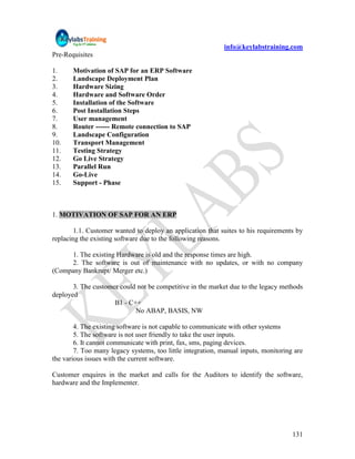 info@keylabstraining.com
Pre-Requisites

1.     Motivation of SAP for an ERP Software
2.     Landscape Deployment Plan
3.     Hardware Sizing
4.     Hardware and Software Order
5.     Installation of the Software
6.     Post Installation Steps
7.     User management
8.     Router ------ Remote connection to SAP
9.     Landscape Configuration
10.    Transport Management
11.    Testing Strategy
12.    Go Live Strategy
13.    Parallel Run
14.    Go-Live
15.    Support - Phase



1. MOTIVATION OF SAP FOR AN ERP

        1.1. Customer wanted to deploy an application that suites to his requirements by
replacing the existing software due to the following reasons.

     1. The existing Hardware is old and the response times are high.
     2. The software is out of maintenance with no updates, or with no company
(Company Bankrupt/ Merger etc.)

       3. The customer could not be competitive in the market due to the legacy methods
deployed
                     B1 - C++
                            No ABAP, BASIS, NW

        4. The existing software is not capable to communicate with other systems
        5. The software is not user friendly to take the user inputs.
        6. It cannot communicate with print, fax, sms, paging devices.
        7. Too many legacy systems, too little integration, manual inputs, monitoring are
the various issues with the current software.

Customer enquires in the market and calls for the Auditors to identify the software,
hardware and the Implementer.




                                                                                     131
 