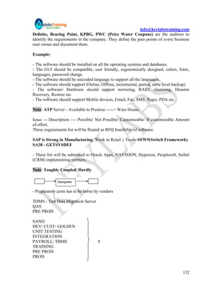 info@keylabstraining.com
Delloite, Bearing Point, KPBG, PWC (Price Water Coupons) are the auditors to
identify the requirements in the company. They define the pain points of every business
user owner and document them.

Example:

- The software should be installed on all the operating systems and databases.
- The GUI should be compatible, user friendly, ergonomically designed, colors, fonts,
languages, password change.
- The software should be unicoded language to support all the languages.
- The software should support (Online, Offline, incremental, partial, table level backup)
- The software/ Hardware should support mirroring, RAID, clustering, Disaster
Recovery, Restore etc.
- The software should support Mobile devices, Email, Fax, SMS, Pager, PDA etc.

Note: ATP Server - Available to Promise -----> Ware House.

Issue --- Description ---- Possible/ Not Possible/ Customizable/ If customizable Amount
of effort.
These requirements list will be floated as RFQ feasibility of software.

SAP is Strong in Manufacturing, Weak in Retail } Tcode-SFW5(Switch Framework)
SA38 - GETSYSDEF

- These list will be submitted to Oracle Apps, NAVISION, Hyperion, Peoplesoft, Seibel
(CRM) implementing partners.

Note: Toughly Coupled/ Hardly



- Preparatory costs has to be borne by vendors

TDMS - Test Data Migration Server
QAS
PRE PROD

SAND
DEV/ CUST/ GOLDEN
UNIT TESTING
INTEGRATION
PAYROLL/ TDMS                        8
TRAINING
PRE PROD
PROD


                                                                                     132
 