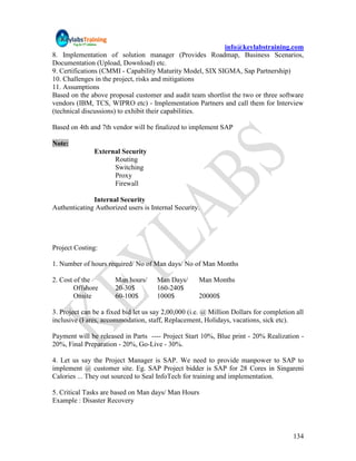 info@keylabstraining.com
8. Implementation of solution manager (Provides Roadmap, Business Scenarios,
Documentation (Upload, Download) etc.
9. Certifications (CMMI - Capability Maturity Model, SIX SIGMA, Sap Partnership)
10. Challenges in the project, risks and mitigations
11. Assumptions
Based on the above proposal customer and audit team shortlist the two or three software
vendors (IBM, TCS, WIPRO etc) - Implementation Partners and call them for Interview
(technical discussions) to exhibit their capabilities.

Based on 4th and 7th vendor will be finalized to implement SAP

Note:
               External Security
                     Routing
                     Switching
                     Proxy
                     Firewall

              Internal Security
Authenticating Authorized users is Internal Security.




Project Costing:

1. Number of hours required/ No of Man days/ No of Man Months

2. Cost of the         Man hours/     Man Days/      Man Months
        Offshore       20-30$         160-240$
        Onsite         60-100$        1000$          20000$

3. Project can be a fixed bid let us say 2,00,000 (i.e. @ Million Dollars for completion all
inclusive (Fares, accommodation, staff, Replacement, Holidays, vacations, sick etc).

Payment will be released in Parts ---- Project Start 10%, Blue print - 20% Realization -
20%, Final Preparation - 20%, Go-Live - 30%.

4. Let us say the Project Manager is SAP. We need to provide manpower to SAP to
implement @ customer site. Eg. SAP Project bidder is SAP for 28 Cores in Singareni
Calories ... They out sourced to Seal InfoTech for training and implementation.

5. Critical Tasks are based on Man days/ Man Hours
Example : Disaster Recovery




                                                                                        134
 