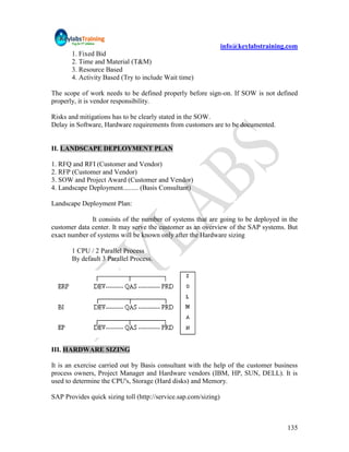 info@keylabstraining.com
       1. Fixed Bid
       2. Time and Material (T&M)
       3. Resource Based
       4. Activity Based (Try to include Wait time)

The scope of work needs to be defined properly before sign-on. If SOW is not defined
properly, it is vendor responsibility.

Risks and mitigations has to be clearly stated in the SOW.
Delay in Software, Hardware requirements from customers are to be documented.


II. LANDSCAPE DEPLOYMENT PLAN

1. RFQ and RFI (Customer and Vendor)
2. RFP (Customer and Vendor)
3. SOW and Project Award (Customer and Vendor)
4. Landscape Deployment......... (Basis Consultant)

Landscape Deployment Plan:

              It consists of the number of systems that are going to be deployed in the
customer data center. It may serve the customer as an overview of the SAP systems. But
exact number of systems will be known only after the Hardware sizing

       1 CPU / 2 Parallel Process
       By default 3 Parallel Process.




III. HARDWARE SIZING

It is an exercise carried out by Basis consultant with the help of the customer business
process owners, Project Manager and Hardware vendors (IBM, HP, SUN, DELL). It is
used to determine the CPU's, Storage (Hard disks) and Memory.

SAP Provides quick sizing toll (http://service.sap.com/sizing)



                                                                                     135
 