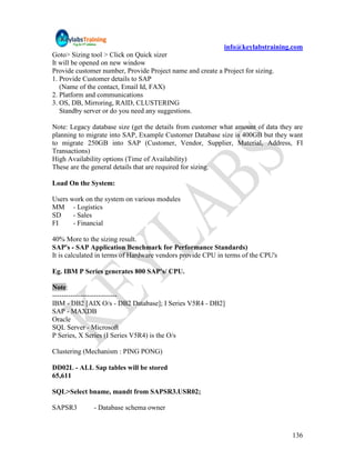 info@keylabstraining.com
Goto> Sizing tool > Click on Quick sizer
It will be opened on new window
Provide customer number, Provide Project name and create a Project for sizing.
1. Provide Customer details to SAP
   (Name of the contact, Email Id, FAX)
2. Platform and communications
3. OS, DB, Mirroring, RAID, CLUSTERING
   Standby server or do you need any suggestions.

Note: Legacy database size (get the details from customer what amount of data they are
planning to migrate into SAP, Example Customer Database size is 400GB but they want
to migrate 250GB into SAP (Customer, Vendor, Supplier, Material, Address, FI
Transactions)
High Availability options (Time of Availability)
These are the general details that are required for sizing.

Load On the System:

Users work on the system on various modules
MM - Logistics
SD     - Sales
FI     - Financial

40% More to the sizing result.
SAP's - SAP Application Benchmark for Performance Standards)
It is calculated in terms of Hardware vendors provide CPU in terms of the CPU's

Eg. IBM P Series generates 800 SAP's/ CPU.

Note:
----------------------------
IBM - DB2 [AIX O/s - DB2 Database]; I Series V5R4 - DB2]
SAP - MAXDB
Oracle
SQL Server - Microsoft
P Series, X Series (I Series V5R4) is the O/s

Clustering (Mechanism : PING PONG)

DD02L - ALL Sap tables will be stored
65,611

SQL>Select bname, mandt from SAPSR3.USR02;

SAPSR3        - Database schema owner


                                                                                  136
 