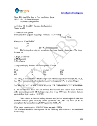 info@keylabstraining.com

Note: This should be done as Post Installation Steps
SPRO > SAP Solution Manager
       > General Configuration

Activating BC Sets (BC- Business Configuration)
Tcode: scpr20

> From End user system
If any one stuck @ point executing a command SM59 > Help
                                                       > Create Mssg.

Component BC-MID-RFC
               Test
               Low
Test                          -- TKT No: 008000000001
        The Strategy is to migrate/ upgrade the hardware for every three years. The sizing
is based on

1. High Availability
2. Modules and
3. No of users

Along with legacy database and future growth of users

User                   Low           Medium                 High
FI                     50            250                    250
CO                     50            250                    250

The sizing is also called as T-Shirt sizing which determines your servers as (S, XS, M, L,
XL, XXL) Sizing output determines the memory, storage and CPU in terms of Saps'.

SAPS is ( SAP APPLICATION BENCHMARK FOR PERFORMANCE STANDARDS)

SAPS are calculated based on Sales module. SAP assumes that a sales order/ Purchase
order consumes around 8-12 Dialogue steps. For every 2000 sales documents that are
generated per hour requires 100 SAPS.

      CPU cannot be arrived directly because the process speed depends upon the
hardware vendor. (The hardware vendor determines the CPU Size based on SAPS
example an ISeries machine single CPU generates 800 SAPS.

If the sizing output requires 3200 SAPS then we need 4 CPU's.
The Hardware resources are required for the following which needs to be considered
while sizing


                                                                                      139
 