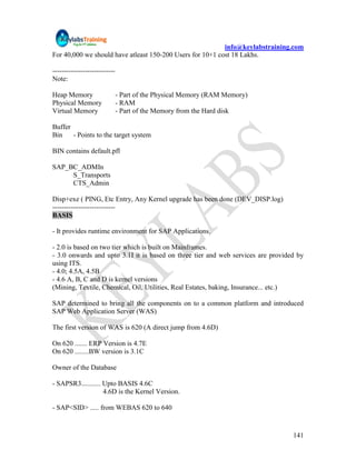 info@keylabstraining.com
For 40,000 we should have atleast 150-200 Users for 10+1 cost 18 Lakhs.

---------------------------
Note:

Heap Memory                   - Part of the Physical Memory (RAM Memory)
Physical Memory               - RAM
Virtual Memory                - Part of the Memory from the Hard disk

Buffer
Bin    - Points to the target system

BIN contains default.pfl

SAP_BC_ADMIn
     S_Transports
     CTS_Admin

Disp+exe ( PING, Etc Entry, Any Kernel upgrade has been done (DEV_DISP.log)
---------------------------
BASIS

- It provides runtime environment for SAP Applications.

- 2.0 is based on two tier which is built on Mainframes.
- 3.0 onwards and upto 3.1I it is based on three tier and web services are provided by
using ITS.
- 4.0; 4.5A, 4.5B
- 4.6 A, B, C and D is kernel versions
(Mining, Textile, Chemical, Oil, Utilities, Real Estates, baking, Insurance... etc.)

SAP determined to bring all the components on to a common platform and introduced
SAP Web Application Server (WAS)

The first version of WAS is 620 (A direct jump from 4.6D)

On 620 ....... ERP Version is 4.7E
On 620 ........BW version is 3.1C

Owner of the Database

- SAPSR3........... Upto BASIS 4.6C
                    4.6D is the Kernel Version.

- SAP<SID> ..... from WEBAS 620 to 640


                                                                                  141
 