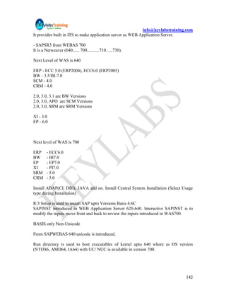info@keylabstraining.com
It provides built in ITS to make application server as WEB Application Server.

- SAPSR3 from WEBAS 700
It is a Netweaver (640...... 700...........710…..730).

Next Level of WAS is 640

ERP - ECC 5.0 (ERP2004), ECC6.0 (ERP2005)
BW - 3.5/BI-7.0
SCM - 4.0
CRM - 4.0

2.0, 3.0, 3.1 are BW Versions
2.0, 3.0, APO are SCM Versions
2.0, 3.0, SRM are SRM Versions

XI - 3.0
EP - 6.0



Next level of WAS is 700

ERP     - ECC6.0
BW      - BI7.0
EP      - EP7.0
XI      - PI7.0
SRM     - 5.0
CRM     - 5.0

Install ABAP(CI, DBI), JAVA add on. Install Central System Installation (Select Usage
type during Installation)

R/3 Setup is used to install SAP upto Versions Basis 4.6C
SAPINST introduced in WEB Application Server 620-640. Interactive SAPINST is to
modify the inputs move front and back to review the inputs introduced in WAS700.

BASIS only Non-Unicode

From SAPWEBAS 640 unicode is introduced.

Run directory is used to host executables of kernel upto 640 where as OS version
(NTI386, AMD64, IA64) with UC/ NUC is available in version 700.




                                                                                 142
 