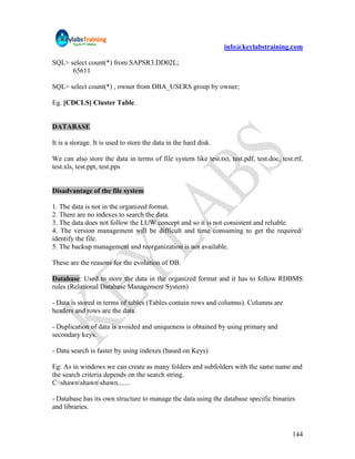 info@keylabstraining.com

SQL> select count(*) from SAPSR3.DD02L;
      65611

SQL> select count(*) , owner from DBA_USERS group by owner;

Eg. [CDCLS] Cluster Table.


DATABASE

It is a storage. It is used to store the data in the hard disk.

We can also store the data in terms of file system like test.txt, test.pdf, test.doc, test.rtf,
test.xls, test.ppt, test.pps


Disadvantage of the file system

1. The data is not in the organized format.
2. There are no indexes to search the data.
3. The data does not follow the LUW concept and so it is not consistent and reliable.
4. The version management will be difficult and time consuming to get the required/
identify the file.
5. The backup management and reorganization is not available.

These are the reasons for the evolution of DB.

Database: Used to store the data in the organized format and it has to follow RDBMS
rules (Relational Database Management System)

- Data is stored in terms of tables (Tables contain rows and columns). Columns are
headers and rows are the data.

- Duplication of data is avoided and uniqueness is obtained by using primary and
secondary keys.

- Data search is faster by using indexes (based on Keys)

Eg: As in windows we can create as many folders and subfolders with the same name and
the search criteria depends on the search string.
C:shawnshawnshawn.......

- Database has its own structure to manage the data using the database specific binaries
and libraries.


                                                                                           144
 