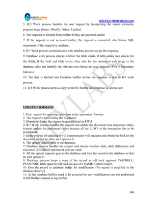 info@keylabstraining.com
5. R/3 Work process handles the user request by interpreting the screen elements,
program logic (Insert, Modify, Delete, Update)
6. The response is fetched from buffers if they are accessed earlier
7. If the request is not accessed earlier, the request is converted into Native SQL
statements of the respective database.
8. R/3 Work process communicates with database process to get the response.
9. Database work process checks whether the table exists, if table exists then checks for
the fields, if the field and table exists, then asks for the optimized path to go to the
database table and identify the relevant rows based on keys/ Indexes (Five 5 Secondary
Indexes)
10. The data is fetched into Database buffers before the response is sent to R/3 work
process.
11. R/3 Work process keeps a copy in the R/3 Buffer and response is sent to user.




UPDATE COMMAND

1. User request for updating a purchase order/ quotation / Invoice
2. The request is received by the dispatcher
3. Dispatcher keeps the request in queue based on FIFO
4. R/3 Work process handles the request and update the document into temporary tables
(cannot update the permanent tables because all the LUW's in the transaction has to be
completed)
5. In the process of updating it will communicate with enqueue and obtain the lock on the
document so that no other user updates it.
6. The update request goes to the database.
7. Database process handles the request and checks whether table, table definitions and
execution (Cost based optimizer) path are valid.
8. All the update requests goes to the database and lock the record in the database so that
no user update it.
9. Database process keeps a copy of the record in roll back segment PSAPROLL/
PSAPUNDO table space to roll back in case of CRASH/ System Failure.
10. Gets the record to database buffer for modification (No record is modified in the
database directly)
11. As the database buffers need to be accessed by user modifications are not performed
in DB Buffers instead in log buffers.



                                                                                       146
 