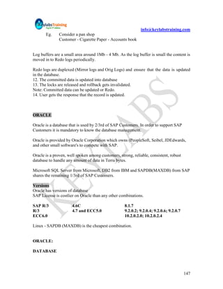 info@keylabstraining.com
       Eg.     Consider a pan shop
               Customer - Cigarette Paper - Accounts book


Log buffers are a small area around 1Mb - 4 Mb. As the log buffer is small the content is
moved in to Redo logs periodically.

Redo logs are duplexed (Mirror logs and Orig Logs) and ensure that the data is updated
in the database.
12. The committed data is updated into database
13. The locks are released and rollback gets invalidated.
Note: Committed data can be updated or Redo.
14. User gets the response that the record is updated.



ORACLE

Oracle is a database that is used by 2/3rd of SAP Customers. In order to support SAP
Customers it is mandatory to know the database management.

Oracle is provided by Oracle Corporation which owns (PeopleSoft, Seibel, JDEdwards,
and other small software's to compete with SAP.

Oracle is a proven, well spoken among customers, strong, reliable, consistent, robust
database to handle any amount of data in Terra bytes.

Microsoft SQL Server from Microsoft, DB2 from IBM and SAPDB(MAXDB) from SAP
shares the remaining 1/3rd of SAP Customers.

Versions
Oracle has versions of database
SAP License is costlier on Oracle than any other combinations.

SAP R/3               4.6C                          8.1.7
R/3                   4.7 and ECC5.0                9.2.0.2; 9.2.0.4; 9.2.0.6; 9.2.0.7
ECC6.0                                              10.2.0.2.0; 10.2.0.2.4

Linux - SAPDB (MAXDB) is the cheapest combination.


ORACLE:

DATABASE




                                                                                         147
 