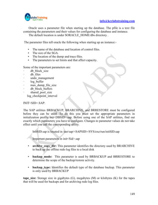 info@keylabstraining.com

    Oracle uses a parameter file when starting up the database. The pfile is a text file
containing the parameters and their values for configuring the database and instance.
    The default location is under $ORACLE_HOME/dbs directory .

The parameter files tell oracle the following when starting up an instance:-

   •   The name of the database and location of control files.
   •   The size of the SGA.
   •   The location of the dump and trace files.
   •   The parameters to set limits and that affect capacity.

Some of the important parameters are:
·    db_block_size
·    db_files
·    undo_management
·    log_buffer
·    max_dump_file_size
·    db_block_buffers
·    shared_pool_size
  log_checkpoint_interval

INIT<SID>.SAP:

The SAP utilities BRBACKUP, BRARCHIVE, and BRRESTORE must be configured
before they can be used. To do this you must set the appropriate parameters in
initialization profile init<DBSID>.sap. Before using one of the SAP utilities, find out
exactly which parameters you have to configure. Changes to parameter values do not take
effect until you call the corresponding utility.

       InitSID.sap is located in /usr/sap/<SAPSID>/SYS/exe/run/initSID.sap

       Important parameters in init<Sid>.sap

   •   archive_copy_dir: This parameter identifies the directory used by BRARCHIVE
       to back up the offline redo log files to a local disk

   •   backup_mode: This parameter is used by BRBACKUP and BRRESTORE to
       determine the scope of the backup/restore activity.

   •   backup_type: Identifies the default type of the database backup. This parameter
       is only used by BRBACKUP

tape_size: Storage size in gigabytes (G), megabytes (M) or kilobytes (K) for the tapes
that will be used for backups and for archiving redo log files.


                                                                                    149
 