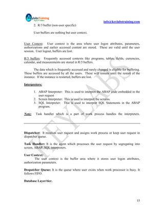 info@keylabstraining.com
        2. R/3 buffer (non-user specific)

        User buffers are nothing but user context.


User Context: User context is the area where user logon attributes, parameters,
authorizations and earlier accessed content are stored. These are valid until the user
session. User logout, buffers are lost.

R/3 buffers: Frequently accessed contexts like programs, tables, fields, currencies,
calendar, and measurements are stored in R/3 buffers.

       The data which is frequently accessed and rarely changed is eligible for buffering.
These buffers are accessed by all the users. These will remain until the restart of the
instance. If the instance is restarted, buffers are lost.

Interpreters:

        1. ABAP Interpreter: This is used to interpret the ABAP code embedded in the
           user request
        2. Screen Interpreter: This is used to interpret the screens.
        3. SQL Interpreter: This is used to interpret SQL Statements in the ABAP
           program.

Note:    Task handler which is a part of work process handles the interpreters.




Dispatcher: It receives user request and assigns work process or keep user request in
dispatcher queue.

Task Handler: It is the agent which processes the user request by segregating into
screen, ABAP, SQL interpreters.

User Context:
        The user context is the buffer area where it stores user logon attributes,
authorization parameters.

Despatcher Queue: It is the queue where user exists when work processor is busy. It
follows FIFO.

Database Layer/tier.




                                                                                       15
 