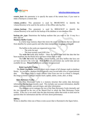 info@keylabstraining.com

remote_host: this parameter is to specify the name of the remote host, if you want to
make a backup to a remote disk

volume_archive: This parameter is used by BRARCHIVE to identify the
volume/directory to be used for the archive of the offline redo log files

volume_backup: This parameter is used by BRBACKUP to identify the
volume/directory to be used for the backup of the database or non-database files

backup_dev_type: Determines the backup medium that you want to use .It may be a
disk, tape etc
Database Buffer Cache:
        Is a fairly large memory object that stores the actual data blocks that are retrieved
from datafiles by system queries and other data manipulation language commands

       The buffers in the cache are organized in two lists:
            – The write list and,
            – The least recently used (LRU) list.
       The write list holds dirty buffers – these are buffers that hold that data that has
been modified, but the blocks have not been written back to disk.
       The LRU list holds free buffers, pinned buffers, and dirty buffers that have not
yet been moved to the write list. Free buffers do not contain any useful data and are
available for use. Pinned buffers are currently being accessed

       Redo Log buffer Cache:
     The Redo Log Buffer memory object stores images of all changes made to database
blocks. As you know, database blocks typically store several table rows of organizational
data.     This means that if a single column value From one row in a block is changed,
the image is stored. Changes include insert, update, delete, create, alter, or drop.

    Data dictionary Cache:
        The Data Dictionary Cache is a memory structure that caches data dictionary
information that has been recently used. This includes user account information, datafile
names, table descriptions, user privileges, and other information.
        The database server manages the size of the Data Dictionary Cache internally and
the size depends on the size of the Shared Pool in which the Data Dictionary Cache
resides. If the size is too small, then the data dictionary tables that reside on disk must be
queried often for information and this will slow down performance.

DBWn:
Writes to datafiles when one of these events occurs that is illustrated in the figure below.




                                                                                          150
 