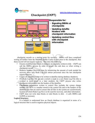 info@keylabstraining.com




     checkpoint records as a starting point for recovery. DBWn will have completed
writing all buffers from the Database Buffer Cache to disk prior to the checkpoint, thus
those record will not require recovery. This does the following:
    • Ensures modified data blocks in memory are regularly written to disk – CKPT can
        call the DBWn process in order to ensure this and does so when writing a
        checkpoint record.
    • Reduces Instance Recovery time by minimizing the amount of work needed for
        recovery since only Redo Log File entries processed since the last checkpoint
        require recovery.
    • Causes all committed data to be written to datafiles during database shutdown.
    • If a Redo Log File fills up and a switch is made to a new Redo Log File (this is
        covered in more detail in a later module), the CKPT process also writes
        checkpoint information into the headers of the datafiles.
    • Checkpoint information written to control files includes the system change
        number (the SCN is a number stored in the control file and in the headers of the
        database files that are used to ensure that all files in the system are synchronized),
        location of which Redo Log File is to be used for recovery, and other information.
    • CKPT does not write data blocks or redo blocks to disk – it calls DBWn and
        LGWR as necessary
Logical Structure:
        It is helpful to understand how an Oracle database is organized in terms of a
logical structure that is used to organize physical objects.




                                                                                          154
 