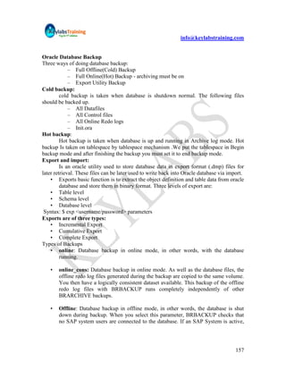 info@keylabstraining.com


Oracle Database Backup
Three ways of doing database backup:
             – Full Offline(Cold) Backup
             – Full Online(Hot) Backup - archiving must be on
             – Export Utility Backup
Cold backup:
         cold backup is taken when database is shutdown normal. The following files
should be backed up.
             – All Datafiles
             – All Control files
             – All Online Redo logs
             – Init.ora
Hot backup:
         Hot backup is taken when database is up and running in Archive log mode. Hot
backup Is taken on tablespace by tablespace mechanism .We put the tablespace in Begin
backup mode and after finishing the backup you must set it to end backup mode.
Export and import:
         Is an oracle utility used to store database data in export format (.dmp) files for
later retrieval. These files can be later used to write back into Oracle database via import.
    • Exports basic function is to extract the object definition and table data from oracle
         database and store them in binary format. Three levels of export are:
    • Table level
    • Schema level
    • Database level
 Syntax: $ exp <username/password> parameters
Exports are of three types:
    • Incremental Export
    • Cumulative Export
    • Complete Export
Types of Backups
    • online: Database backup in online mode, in other words, with the database
         running.

   •   online_cons: Database backup in online mode. As well as the database files, the
       offline redo log files generated during the backup are copied to the same volume.
       You then have a logically consistent dataset available. This backup of the offline
       redo log files with BRBACKUP runs completely independently of other
       BRARCHIVE backups.

   •   Offline: Database backup in offline mode, in other words, the database is shut
       down during backup. When you select this parameter, BRBACKUP checks that
       no SAP system users are connected to the database. If an SAP System is active,




                                                                                         157
 