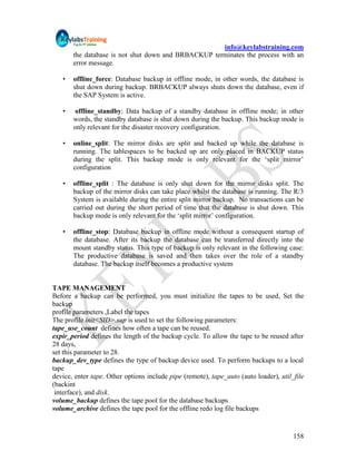 info@keylabstraining.com
       the database is not shut down and BRBACKUP terminates the process with an
       error message.

   •   offline_force: Database backup in offline mode, in other words, the database is
       shut down during backup. BRBACKUP always shuts down the database, even if
       the SAP System is active.

   •    offline_standby: Data backup of a standby database in offline mode; in other
       words, the standby database is shut down during the backup. This backup mode is
       only relevant for the disaster recovery configuration.

   •   online_split: The mirror disks are split and backed up while the database is
       running. The tablespaces to be backed up are only placed in BACKUP status
       during the split. This backup mode is only relevant for the „split mirror‟
       configuration

   •   offline_split : The database is only shut down for the mirror disks split. The
       backup of the mirror disks can take place whilst the database is running. The R/3
       System is available during the entire split mirror backup. No transactions can be
       carried out during the short period of time that the database is shut down. This
       backup mode is only relevant for the „split mirror‟ configuration.

   •   offline_stop: Database backup in offline mode without a consequent startup of
       the database. After its backup the database can be transferred directly into the
       mount standby status. This type of backup is only relevant in the following case:
       The productive database is saved and then takes over the role of a standby
       database. The backup itself becomes a productive system


TAPE MANAGEMENT
Before a backup can be performed, you must initialize the tapes to be used, Set the
backup
profile parameters ,Label the tapes
The profile init<SID>.sap is used to set the following parameters:
tape_use_count defines how often a tape can be reused.
expir_period defines the length of the backup cycle. To allow the tape to be reused after
28 days,
set this parameter to 28.
backup_dev_type defines the type of backup device used. To perform backups to a local
tape
device, enter tape. Other options include pipe (remote), tape_auto (auto loader), util_file
(backint
 interface), and disk.
volume_backup defines the tape pool for the database backups
volume_archive defines the tape pool for the offline redo log file backups


                                                                                       158
 