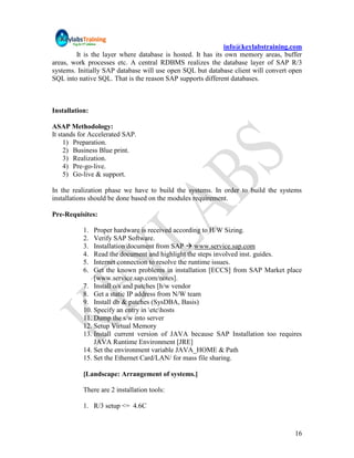 info@keylabstraining.com
        It is the layer where database is hosted. It has its own memory areas, buffer
areas, work processes etc. A central RDBMS realizes the database layer of SAP R/3
systems. Initially SAP database will use open SQL but database client will convert open
SQL into native SQL. That is the reason SAP supports different databases.



Installation:

ASAP Methodology:
It stands for Accelerated SAP.
     1) Preparation.
     2) Business Blue print.
     3) Realization.
     4) Pre-go-live.
     5) Go-live & support.

In the realization phase we have to build the systems. In order to build the systems
installations should be done based on the modules requirement.

Pre-Requisites:

           1.  Proper hardware is received according to H/W Sizing.
           2.  Verify SAP Software.
           3.  Installation document from SAP  www.service.sap.com
           4.  Read the document and highlight the steps involved inst. guides.
           5.  Internet connection to resolve the runtime issues.
           6.  Get the known problems in installation [ECCS] from SAP Market place
               [www.service.sap.com/notes].
           7. Install o/s and patches [h/w vendor
           8. Get a static IP address from N/W team
           9. Install db & patches (SysDBA, Basis)
           10. Specify an entry in etchosts
           11. Dump the s/w into server
           12. Setup Virtual Memory
           13. Install current version of JAVA because SAP Installation too requires
               JAVA Runtime Environment [JRE]
           14. Set the environment variable JAVA_HOME & Path
           15. Set the Ethernet Card/LAN/ for mass file sharing.

           [Landscape: Arrangement of systems.]

           There are 2 installation tools:

           1. R/3 setup <= 4.6C


                                                                                    16
 