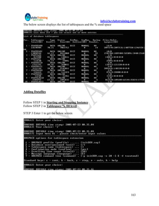 info@keylabstraining.com
The below screen displays the list of tablespaces and the % used space




Adding Datafiles


Follow STEP 1 in Starting and Stopping Instance
Follow STEP 2 in Tablespace % fill level

STEP 3 Enter 1 to get the below screen




                                                                                  163
 