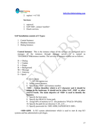 info@keylabstraining.com
          2. sapinst >=4.7 EE

          Services:

          1. saposcol.
          2. SAP<SID>_instace<number>
          3. Oracle services.


SAP Installation consists of 3 Types:

   1. Central Instance:
   2. Database Instance:
   3. Dialog Instance:


   Central Instance: This is the instance where all the services are configured and it
   manages all the instances through message server. CI is named as
   “DVEBMGS”00&instance number. The services of instance number are as follows:

   D -> Dialog
   V -> Update
   E -> Enque
   B -> Background.
   M -> Message
   G -> Gateway
   S -> Spool

              4. Go to dump
                     NT/386/sapinst.exe
              5. Select central instance.
              6. Specify the <SID> and instance number.
              <SID> : System Identifier which is of 3 character and it should be
              unique in the landscape. It should not be either SAP , ERP or other
              reserve words. The main objective of <SID> is used to identify the
              Instance.
              7. Specify the host name.
              8. Specify the ORACLE home path.
              9. Assign 60% of memory to CI. (for productive 70%(CI)+30%(DI))
              10. Specify the path for usr directory C:,D:, or E….
              11. Specify passwords for <SID>ADM, SAPSERVICE<SID>.

       <SID>ADM: Is R/3 system administrator which is used to start & stop R/3
systems and has administrative privileges.




                                                                                   17
 