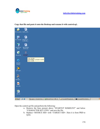 info@keylabstraining.com




Copy that file and paste it onto the Desktop and rename it with control.sql .




Open the control.sql file and perform the following:
          a. Remove the lines present above “STARTUP NOMOUNT” and below
              “CHARACTER SET UTF8;“ and save the file.
          b. Replace <SOURCE SID> with <TARGET SID>. Here it is from PRD to
              QAS.


                                                                                174
 
