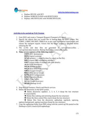 info@keylabstraining.com
          c. Replace REUSE with SET.
          d. Replace NORESETLOGS with RESETLOGS
          e. Replace ARCHIVELOG with NOARCHIVELOG.




Activities to be carried on NAG System:

   1. Goto SE01 and create a Transport Request (Transport of Copies).
   2. Specify the objects that you would like to backup from the QAS system, like
      USR01, USR02, RFCDES, TBDLS etc as per your organization requirements and
      release the transport request. Ensure that the target system is specified before
      releasing the TR.
   3. The co-file and data files are generated in usrsaptranscofiles ,
      usrsaptransdata locations. Backup them onto a removable media.
   4. Make screen captures of the following tcodes :
              SM59 (RFC destinations)
              BD54 (logical systems)
              SPAD (printers --> could be done by export on flat file).
              DB13 (export DBA scheduling calendar).
              SM37 (export name of released jobs with details).
              AL11 (SAP Directories)
              WE20 (Partner profile)
              WE21 (Post IDOCS Processing)
              SMLG (Logon Group)
              RZ12 (RFC Server Group)
              RZ70 (SLD Configuration)
              RZ04 (Operation Mode)
              SM63 (Time Table)
              SCC4 (Clients Overview)
              SPAM (Package level)

   5. Stop the SAP Instance, Oracle and Oracle services.
   6. Delete the directories on the QAS system
              Delete directories sapdata1, 2, 3, 4, 5, 6 (keep the tree structure
             D:oracleQAS).
               Delete files redolog and mirrorlog (keep the tree structure)
              Delete the three control files oracle (keep the tree structure)
              Delete files from the directories sapbackup, sapcheck, sapreorg,
      saptracebackground, saptraceusertrace (keep the tree structure).
   7. Copy the sapbackup folder from PRD, along with the control.sql file pasted on the
      Desktop to QAS (oracleQASsapbackup).


                                                                                   175
 