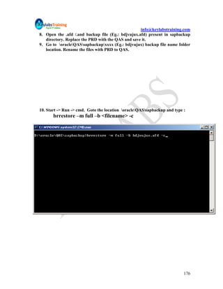 info@keylabstraining.com
8. Open the .afd /.and backup file (Eg.: bdjvujux.afd) present in sapbackup
   directory. Replace the PRD with the QAS and save it.
9. Go to oracleQASsapbackupxxxx (Eg.: bdjvujux) backup file name folder
   location. Rename the files with PRD to QAS.




10. Start -> Run -> cmd. Goto the location oracleQASsapbackup and type :
       brrestore –m full –b <filename> -c




                                                                          176
 
