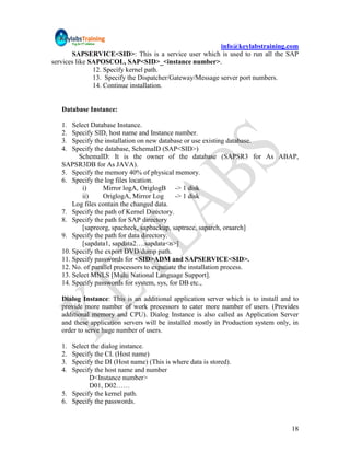 info@keylabstraining.com
       SAPSERVICE<SID>: This is a service user which is used to run all the SAP
services like SAPOSCOL, SAP<SID>_<instance number>.
               12. Specify kernel path.
               13. Specify the Dispatcher/Gateway/Message server port numbers.
               14. Continue installation.


   Database Instance:

   1.  Select Database Instance.
   2.  Specify SID, host name and Instance number.
   3.  Specify the installation on new database or use existing database.
   4.  Specify the database, SchemaID (SAP<SID>)
         SchemaID: It is the owner of the database (SAPSR3 for As ABAP,
   SAPSR3DB for As JAVA).
   5. Specify the memory 40% of physical memory.
   6. Specify the log files location.
           i)     Mirror logA, OriglogB -> 1 disk
           ii)    OriglogA, Mirror Log        -> 1 disk
       Log files contain the changed data.
   7. Specify the path of Kernel Directory.
   8. Specify the path for SAP directory
           [sapreorg, spacheck, sapbackup, saptrace, saparch, oraarch]
   9. Specify the path for data directory.
           [sapdata1, sapdata2….sapdata<n>]
   10. Specify the export DVD/dump path.
   11. Specify passwords for <SID>ADM and SAPSERVICE<SID>.
   12. No. of parallel processors to expatiate the installation process.
   13. Select MNLS [Multi National Language Support].
   14. Specify passwords for system, sys, for DB etc.,

   Dialog Instance: This is an additional application server which is to install and to
   provide more number of work processors to cater more number of users. (Provides
   additional memory and CPU). Dialog Instance is also called as Application Server
   and these application servers will be installed mostly in Production system only, in
   order to serve huge number of users.

   1. Select the dialog instance.
   2. Specify the CI. (Host name)
   3. Specify the DI (Host name) (This is where data is stored).
   4. Specify the host name and number
            D<Instance number>
            D01, D02……
   5. Specify the kernel path.
   6. Specify the passwords.


                                                                                    18
 