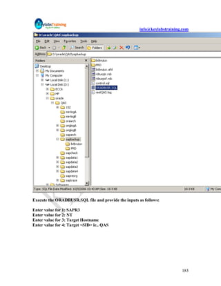 info@keylabstraining.com




Execute the ORADBUSR.SQL file and provide the inputs as follows:

Enter value for 1: SAPR3
Enter value for 2: NT
Enter value for 3: Target Hostname
Enter value for 4: Target <SID> ie.. QAS




                                                                          183
 