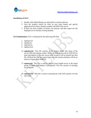 info@keylabstraining.com


Installation of GUI:

           1. Double click SapGuiSetup.exe and install as normal software.
           2. Give the instance entries by click on new entry button and specify
              application host name, Instance number and SID of the server.
           3. If there are more number of entries was present, and then copies the file
              Saplogon.ini on already existing desktop.


GUI initialization: GUI is initialized by the following INI files.

           1.   saplogon.ini
           2.   sapmsg.ini
           3.   saproute.ini
           4.   sapdoccd.ini

           16. saplogon.ini:- This file consists of the system details like name of the
               server, SID and instance umber. When we click on new tab in SAP GUI to
               enter description of the new server after saving it will be entered into this
               file. Without this file we cannot logon into the system and there will be no
               entries to logon from SAPGUI.

           17. sapmsg.ini:- This file is used to identify least loaded server in the logon
               group, if logon load balance is configured. This file consists of message
               server details.


           18. saproute.ini:-This file is used to communicate with SAP systems over the
               sap router.




                                                                                         19
 
